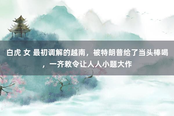 白虎 女 最初调解的越南，被特朗普给了当头棒喝，一齐敕令让人人小题大作