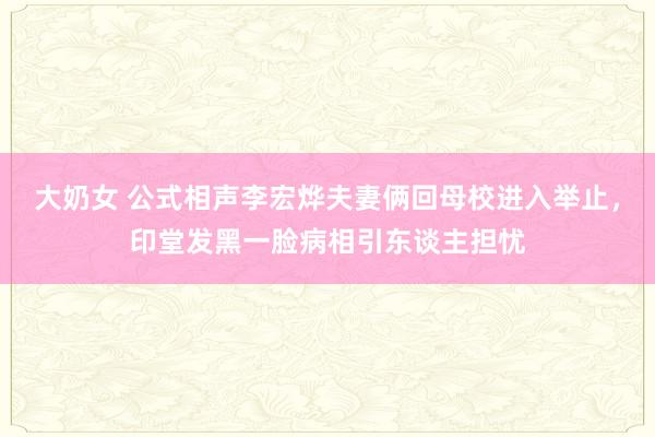 大奶女 公式相声李宏烨夫妻俩回母校进入举止，印堂发黑一脸病相引东谈主担忧