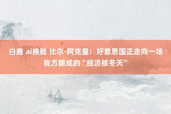 白鹿 ai换脸 比尔·阿克曼：好意思国正走向一场我方酿成的“经济核冬天”