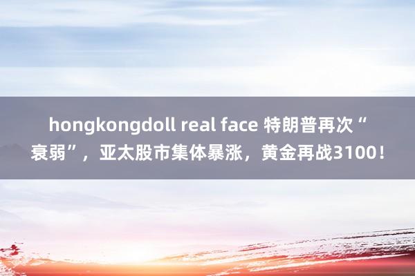 hongkongdoll real face 特朗普再次“衰弱”，亚太股市集体暴涨，黄金再战3100！