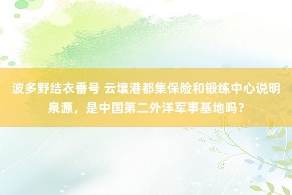 波多野结衣番号 云壤港都集保险和锻练中心说明泉源，是中国第二外洋军事基地吗？