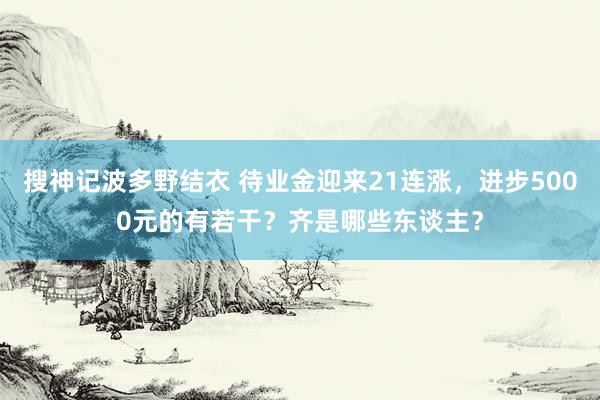 搜神记波多野结衣 待业金迎来21连涨，进步5000元的有若干？齐是哪些东谈主？