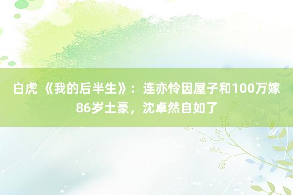 白虎 《我的后半生》：连亦怜因屋子和100万嫁86岁土豪，沈卓然自如了