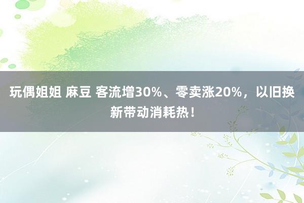 玩偶姐姐 麻豆 客流增30%、零卖涨20%，以旧换新带动消耗热！