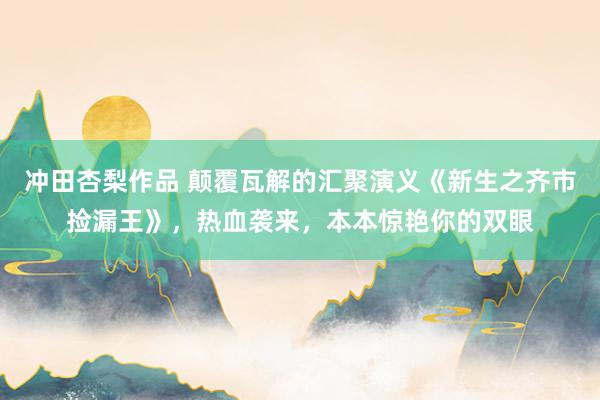 冲田杏梨作品 颠覆瓦解的汇聚演义《新生之齐市捡漏王》，热血袭来，本本惊艳你的双眼