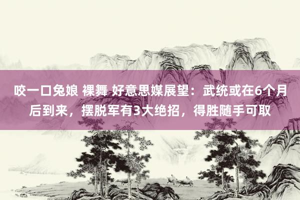 咬一口兔娘 裸舞 好意思媒展望：武统或在6个月后到来，摆脱军有3大绝招，得胜随手可取