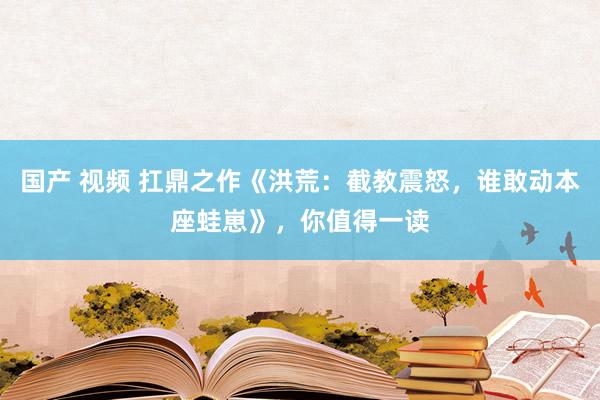 国产 视频 扛鼎之作《洪荒：截教震怒，谁敢动本座蛙崽》，你值得一读