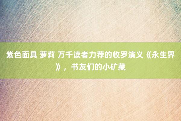 紫色面具 萝莉 万千读者力荐的收罗演义《永生界》，书友们的小矿藏