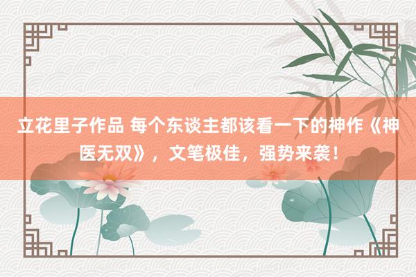 立花里子作品 每个东谈主都该看一下的神作《神医无双》，文笔极佳，强势来袭！