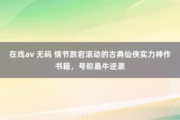 在线av 无码 情节跌宕滚动的古典仙侠实力神作书籍，号称最牛逆袭
