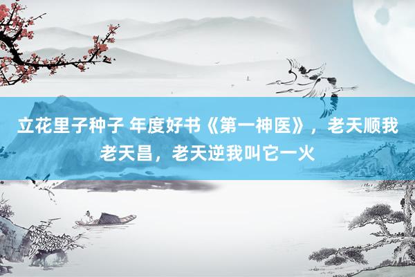 立花里子种子 年度好书《第一神医》，老天顺我老天昌，老天逆我叫它一火