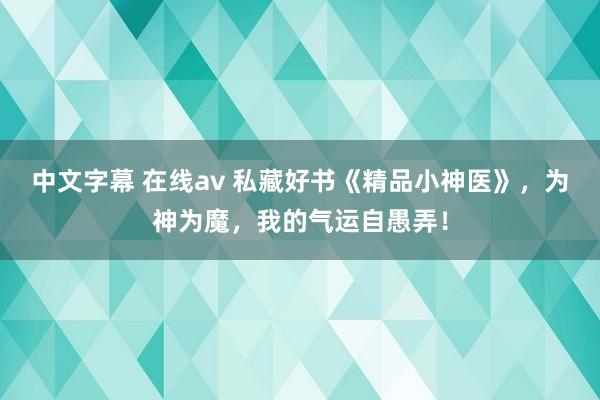 中文字幕 在线av 私藏好书《精品小神医》，为神为魔，我的气运自愚弄！