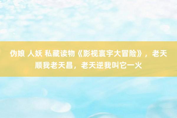 伪娘 人妖 私藏读物《影视寰宇大冒险》，老天顺我老天昌，老天逆我叫它一火