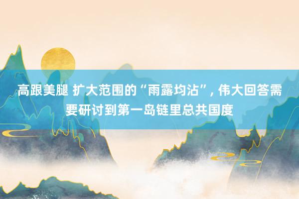 高跟美腿 扩大范围的“雨露均沾”, 伟大回答需要研讨到第一岛链里总共国度