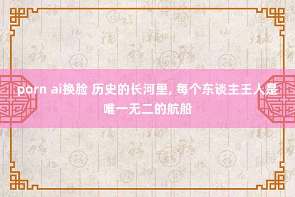 porn ai换脸 历史的长河里, 每个东谈主王人是唯一无二的航船