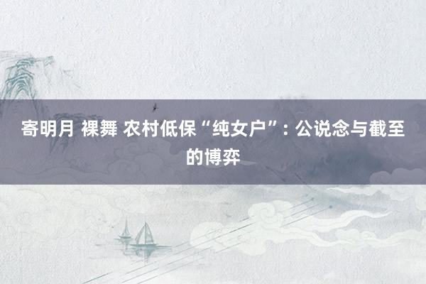 寄明月 裸舞 农村低保“纯女户”: 公说念与截至的博弈