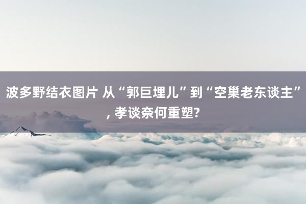 波多野结衣图片 从“郭巨埋儿”到“空巢老东谈主”, 孝谈奈何重塑?