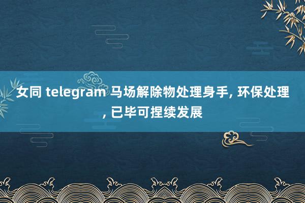 女同 telegram 马场解除物处理身手, 环保处理, 已毕可捏续发展