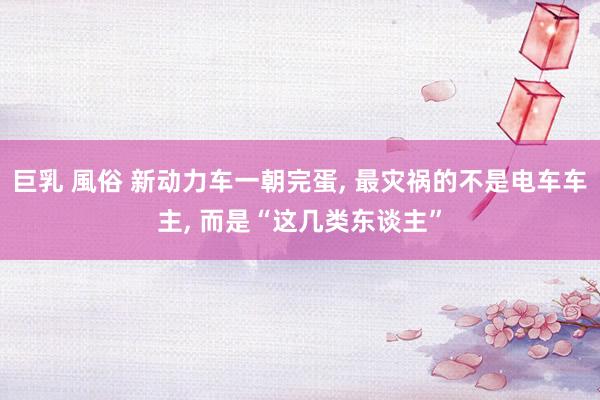 巨乳 風俗 新动力车一朝完蛋, 最灾祸的不是电车车主, 而是“这几类东谈主”