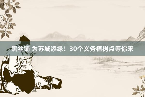 黑丝铺 为苏城添绿！30个义务植树点等你来