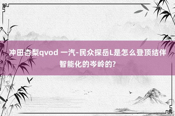 冲田杏梨qvod 一汽-民众探岳L是怎么登顶结伴智能化的岑岭的?