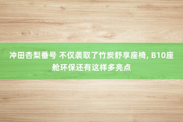 冲田杏梨番号 不仅袭取了竹炭舒享座椅, B10座舱环保还有这样多亮点
