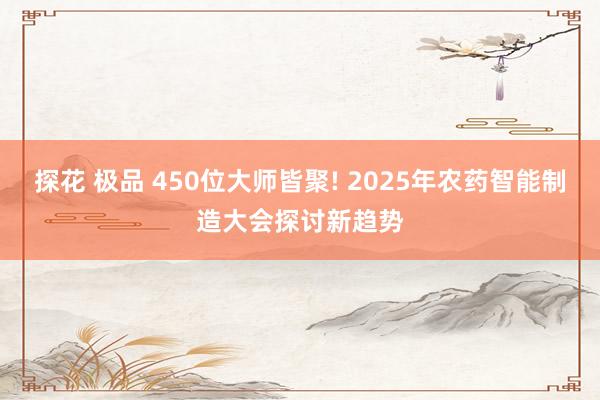 探花 极品 450位大师皆聚! 2025年农药智能制造大会探讨新趋势