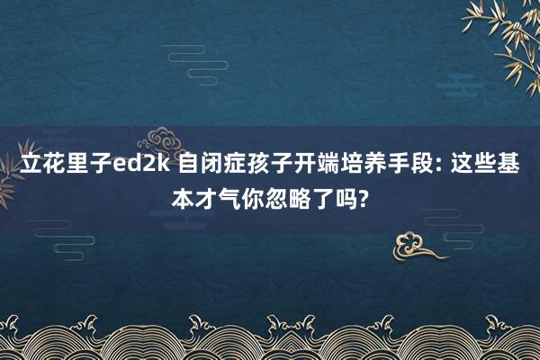 立花里子ed2k 自闭症孩子开端培养手段: 这些基本才气你忽略了吗?