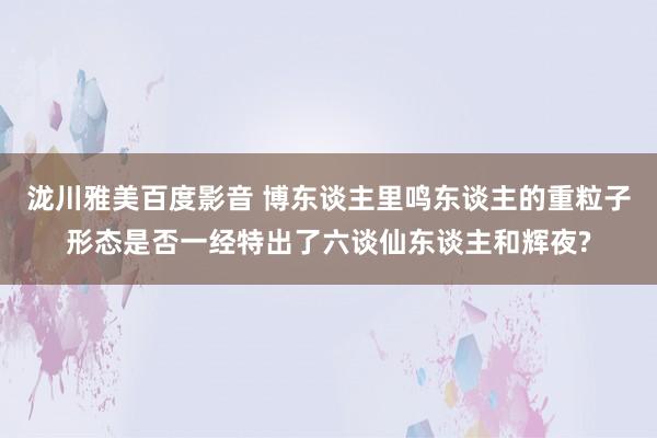 泷川雅美百度影音 博东谈主里鸣东谈主的重粒子形态是否一经特出了六谈仙东谈主和辉夜?