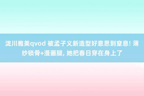 泷川雅美qvod 被孟子义新造型好意思到窒息! 薄纱锁骨+漫画腿, 她把春日穿在身上了