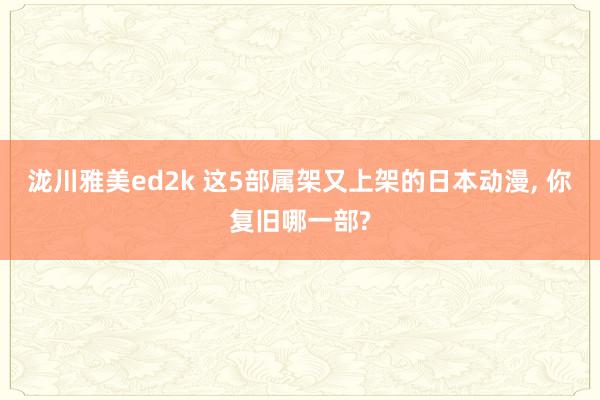 泷川雅美ed2k 这5部属架又上架的日本动漫, 你复旧哪一部?