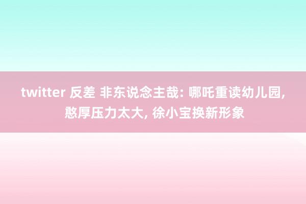 twitter 反差 非东说念主哉: 哪吒重读幼儿园, 憨厚压力太大, 徐小宝换新形象