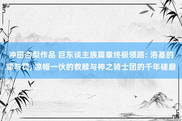 冲田杏梨作品 巨东谈主族篇章终极领路: 洛基的罪与罚, 凉帽一伙的救赎与神之骑士团的千年磋磨