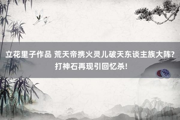 立花里子作品 荒天帝携火灵儿破天东谈主族大阵? 打神石再现引回忆杀!