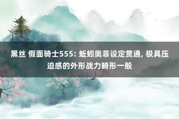黑丝 假面骑士555: 蚯蚓奥菲设定贯通, 极具压迫感的外形战力畸形一般