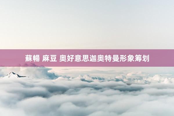 蘇暢 麻豆 奥好意思迦奥特曼形象筹划