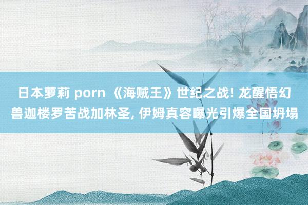日本萝莉 porn 《海贼王》世纪之战! 龙醒悟幻兽迦楼罗苦战加林圣, 伊姆真容曝光引爆全国坍塌