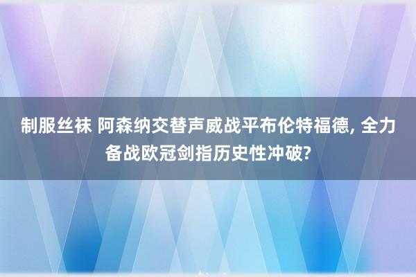 制服丝袜 阿森纳交替声威战平布伦特福德, 全力备战欧冠剑指历史性冲破?