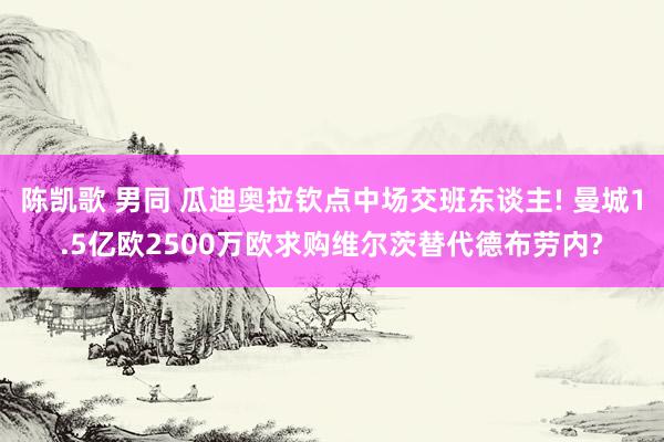 陈凯歌 男同 瓜迪奥拉钦点中场交班东谈主! 曼城1.5亿欧2500万欧求购维尔茨替代德布劳内?