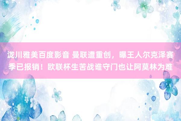泷川雅美百度影音 曼联遭重创，曝王人尔克泽赛季已报销！欧联杯生苦战谁守门也让阿莫林为难