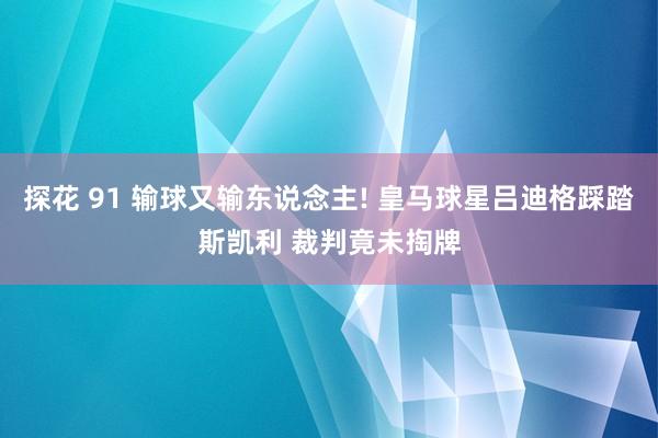探花 91 输球又输东说念主! 皇马球星吕迪格踩踏斯凯利 裁判竟未掏牌
