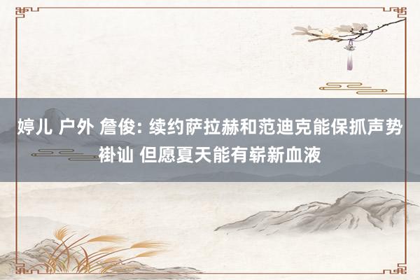 婷儿 户外 詹俊: 续约萨拉赫和范迪克能保抓声势褂讪 但愿夏天能有崭新血液