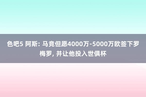 色吧5 阿斯: 马竞但愿4000万-5000万欧签下罗梅罗, 并让他投入世俱杯