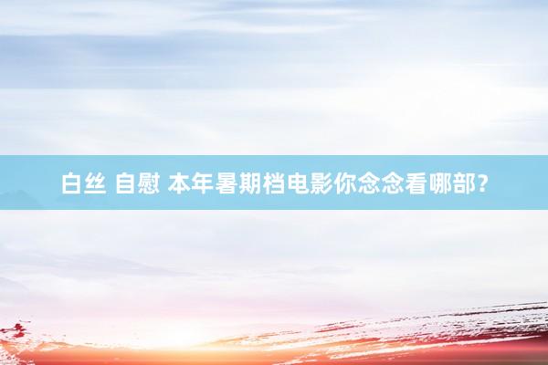白丝 自慰 本年暑期档电影你念念看哪部？