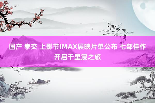 国产 拳交 上影节IMAX展映片单公布 七部佳作开启千里浸之旅