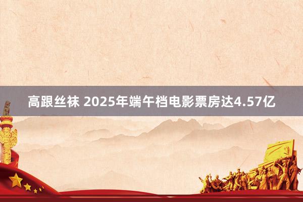 高跟丝袜 2025年端午档电影票房达4.57亿