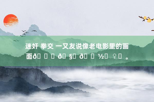 迷奸 拳交 一又友说像老电影里的画面🍃🧏🏽‍♀️。
