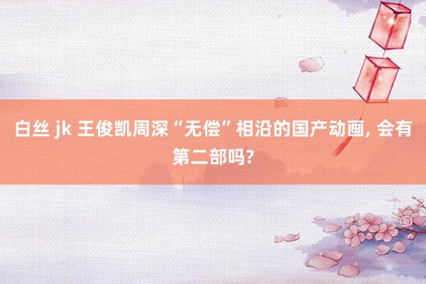 白丝 jk 王俊凯周深“无偿”相沿的国产动画, 会有第二部吗?
