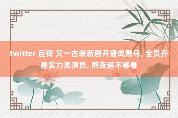 twitter 巨臀 又一古装新剧开播成黑马, 全员齐是实力派演员, 熬夜追不够看