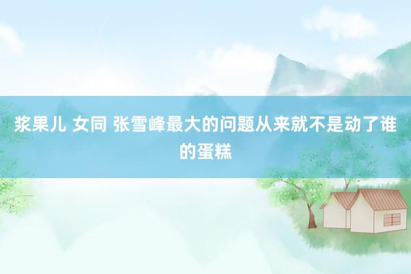 浆果儿 女同 张雪峰最大的问题从来就不是动了谁的蛋糕
